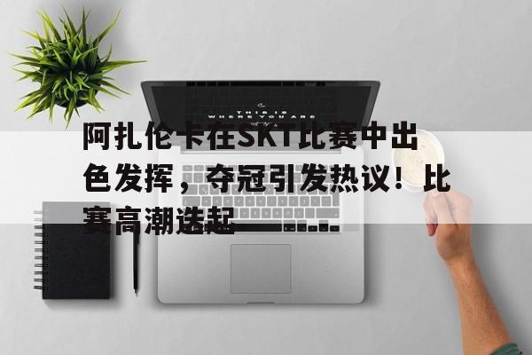 阿扎伦卡在SKT比赛中出色发挥，夺冠引发热议！比赛高潮迭起的简单介绍