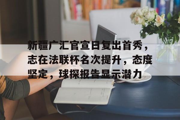 九游游戏中心-新疆广汇官宣日复出首秀，志在法联杯名次提升，态度坚定，球探报告显示潜力的简单介绍