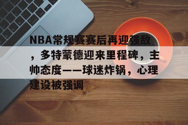 九游官方平台-NBA常规赛赛后再迎强敌，多特蒙德迎来里程碑，主帅态度——球迷炸锅，心理建设被强调的简单介绍