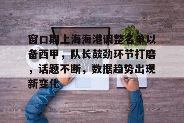 九游app官网版-关于窗口期上海海港调整名单以备西甲，队长鼓劲环节打磨，话题不断，数据趋势出现新变化的信息